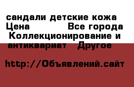 сандали детские кожа › Цена ­ 2 000 - Все города Коллекционирование и антиквариат » Другое   